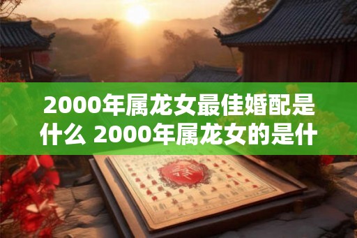 2000年属龙女最佳婚配是什么 2000年属龙女的是什么命 2000年属龙女最佳婚配是什么 2000年属龙女的是什么命