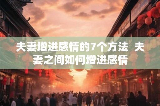 夫妻增进感情的7个方法  夫妻之间如何增进感情