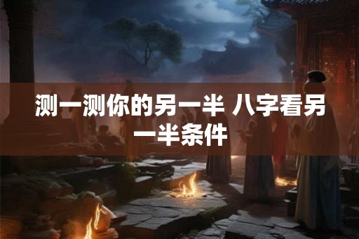 测一测你的另一半 八字看另一半条件 测一测你的另一半 八字看另一半条件