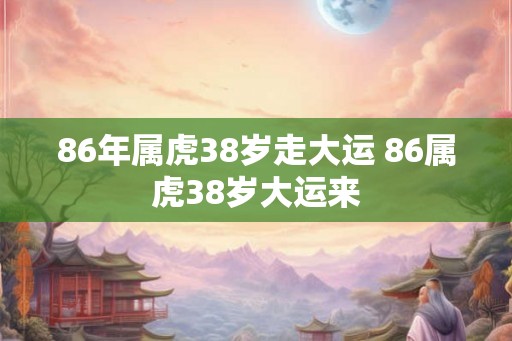 86年属虎38岁走大运 86属虎38岁大运来