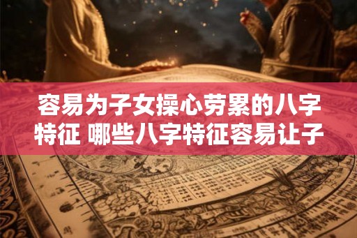 容易为子女操心劳累的八字特征 哪些八字特征容易让子女操心劳累 容易为子女操心劳累的八字特征 哪些八字特征容易让子女操心劳累