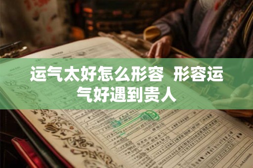 运气太好怎么形容 形容运气好遇到贵人 运气太好怎么形容 形容运气好遇到贵人