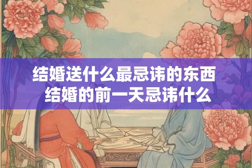 结婚送什么最忌讳的东西  结婚的前一天忌讳什么