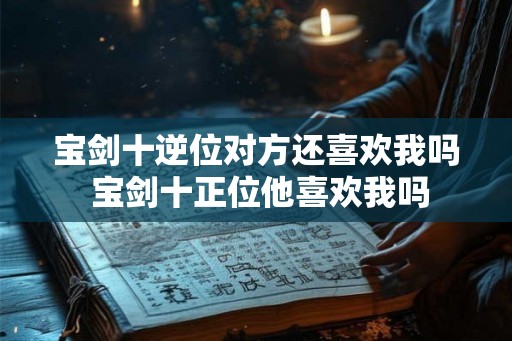 宝剑十逆位对方还喜欢我吗 宝剑十正位他喜欢我吗