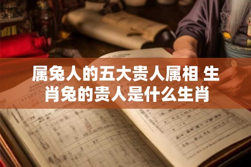 属兔人的五大贵人属相 生肖兔的贵人是什么生肖 属兔人的五大贵人属相 生肖兔的贵人是什么生肖