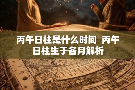 丙午日柱是什么时间 丙午日柱生于各月解析 丙午日柱是什么时间 丙午日柱生于各月解析