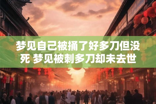 梦见自己被捅了好多刀但没死 梦见被刺多刀却未去世