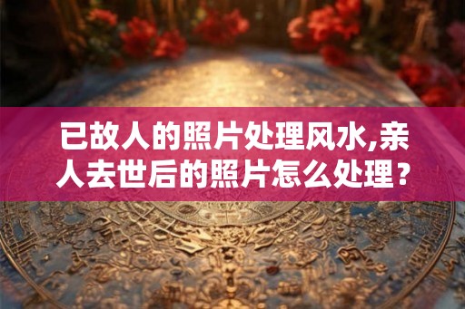 已故人的照片处理风水,亲人去世后的照片怎么处理？