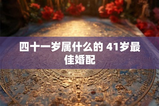 四十一岁属什么的 41岁最佳婚配 四十一岁属什么的 41岁最佳婚配