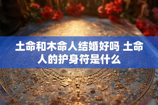 土命和木命人结婚好吗 土命人的护身符是什么