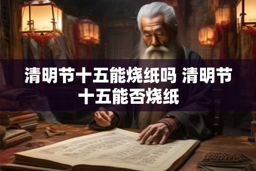 清明节十五能烧纸吗 清明节十五能否烧纸 清明节十五能烧纸吗 清明节十五能否烧纸