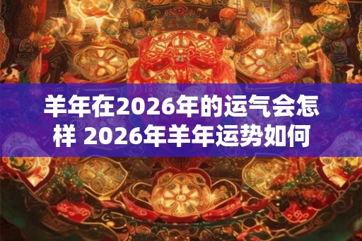 羊年在2026年的运气会怎样 2026年羊年运势如何