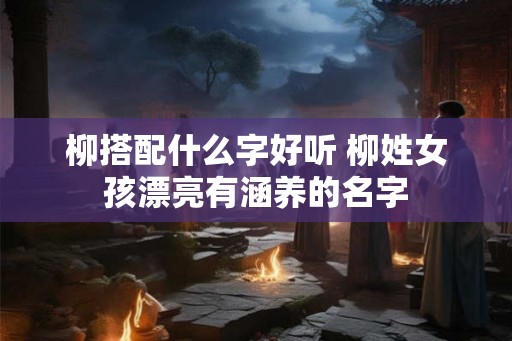 柳搭配什么字好听 柳姓女孩漂亮有涵养的名字