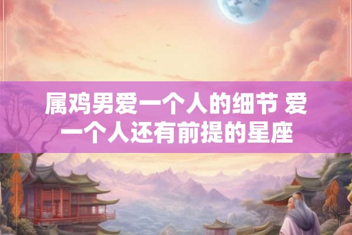 属鸡男爱一个人的细节 爱一个人还有前提的星座 属鸡男爱一个人的细节 爱一个人还有前提的星座