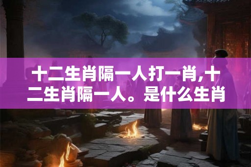 十二生肖隔一人打一肖,十二生肖隔一人。是什么生肖? 十二生肖隔一人打一肖,十二生肖隔一人。是什么生肖?