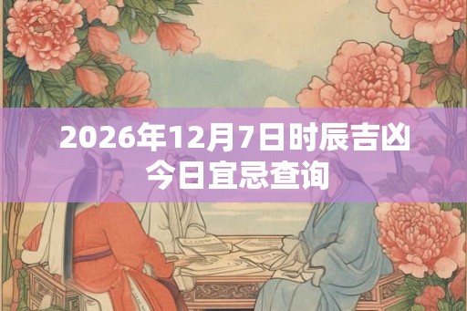 2026年12月7日时辰吉凶 今日宜忌查询