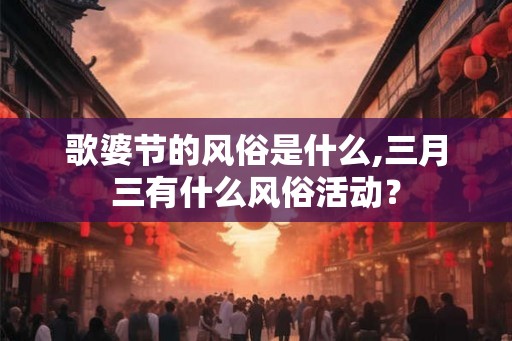 歌婆节的风俗是什么,三月三有什么风俗活动？