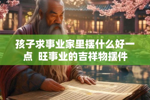 孩子求事业家里摆什么好一点 旺事业的吉祥物摆件 孩子求事业家里摆什么好一点 旺事业的吉祥物摆件