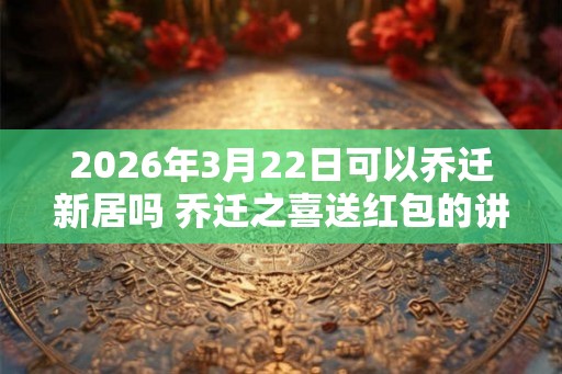2026年3月22日可以乔迁新居吗 乔迁之喜送红包的讲究 2026年3月22日可以乔迁新居吗 乔迁之喜送红包的讲究