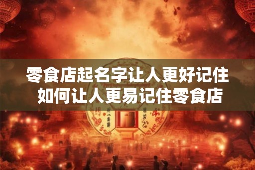 零食店起名字让人更好记住 如何让人更易记住零食店名 零食店起名字让人更好记住 如何让人更易记住零食店名