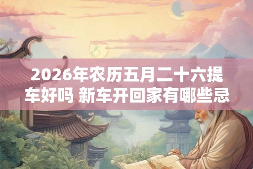 2026年农历五月二十六提车好吗 新车开回家有哪些忌讳 2026年农历五月二十六提车好吗 新车开回家有哪些忌讳