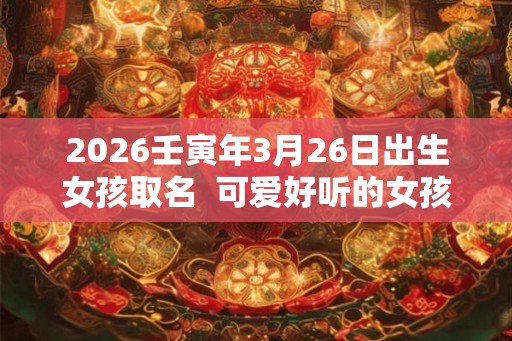 2026壬寅年3月26日出生女孩取名  可爱好听的女孩名字