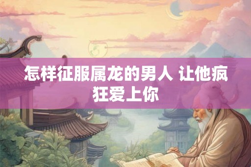 怎样征服属龙的男人 让他疯狂爱上你