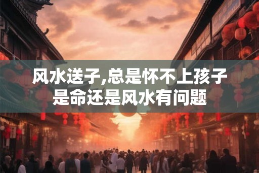 风水送子,总是怀不上孩子是命还是风水有问题