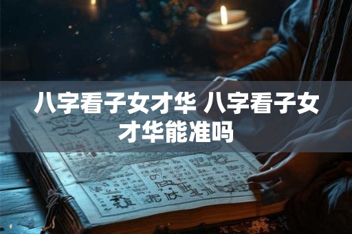八字看子女才华 八字看子女才华能准吗 八字看子女才华 八字看子女才华能准吗