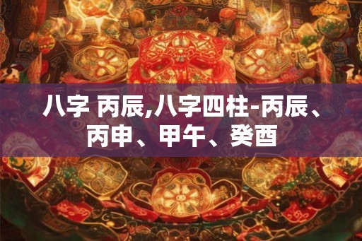 八字 丙辰,八字四柱-丙辰、丙申、甲午、癸酉