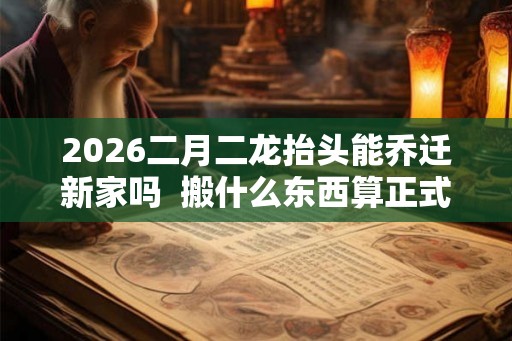2026二月二龙抬头能乔迁新家吗  搬什么东西算正式搬家