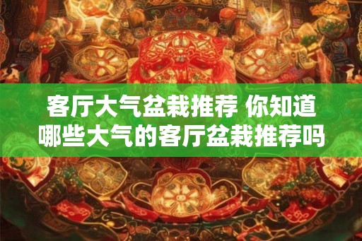 客厅大气盆栽推荐 你知道哪些大气的客厅盆栽推荐吗