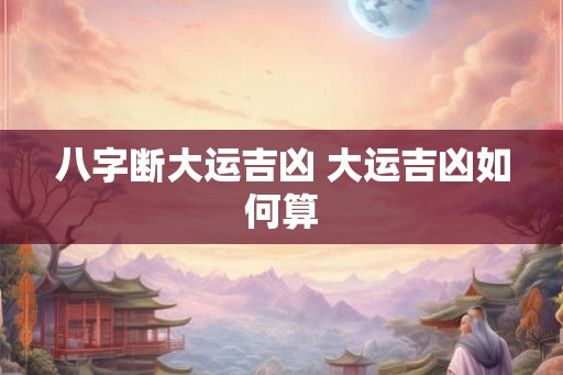 八字断大运吉凶 大运吉凶如何算 八字断大运吉凶 大运吉凶如何算