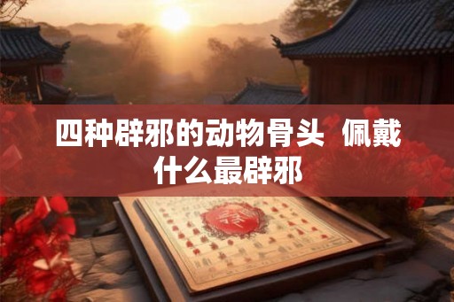 四种辟邪的动物骨头  佩戴什么最辟邪