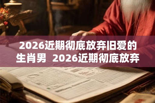 2026近期彻底放弃旧爱的生肖男 2026近期彻底放弃旧爱的生肖 2026近期彻底放弃旧爱的生肖男 2026近期彻底放弃旧爱的生肖