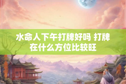 水命人下午打牌好吗 打牌在什么方位比较旺