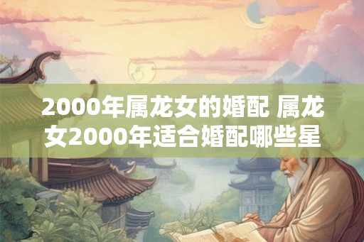 2000年属龙女的婚配 属龙女2000年适合婚配哪些星座男 2000年属龙女的婚配 属龙女2000年适合婚配哪些星座男