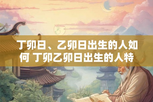 丁卯日、乙卯日出生的人如何 丁卯乙卯日出生的人特点如何