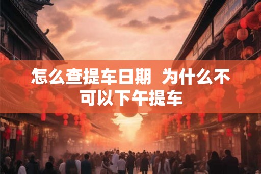 怎么查提车日期 为什么不可以下午提车 怎么查提车日期 为什么不可以下午提车