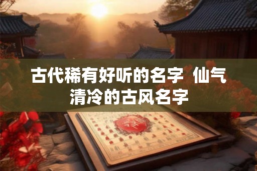 古代稀有好听的名字  仙气清冷的古风名字
