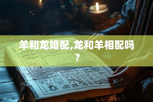 羊和龙婚配,龙和羊相配吗? 羊和龙婚配,龙和羊相配吗?