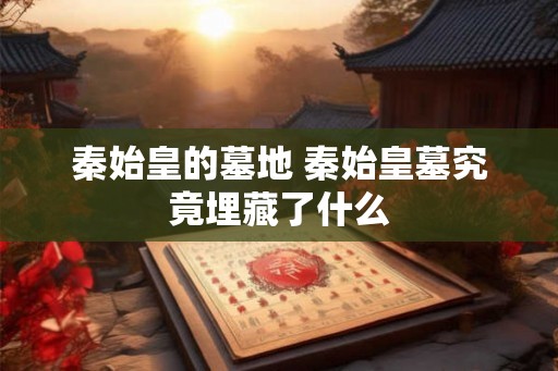 秦始皇的墓地 秦始皇墓究竟埋藏了什么