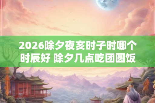 2026除夕夜亥时子时哪个时辰好 除夕几点吃团圆饭 2026除夕夜亥时子时哪个时辰好 除夕几点吃团圆饭