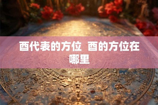 酉代表的方位  酉的方位在哪里