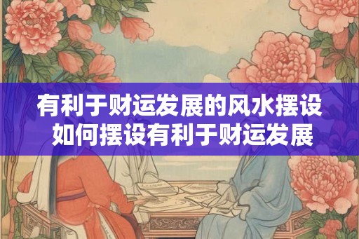 有利于财运发展的风水摆设 如何摆设有利于财运发展的风水