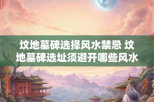 坟地墓碑选择风水禁忌 坟地墓碑选址须避开哪些风水禁忌