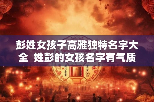 彭姓女孩子高雅独特名字大全  姓彭的女孩名字有气质