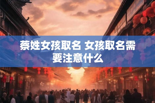 蔡姓女孩取名 女孩取名需要注意什么 蔡姓女孩取名 女孩取名需要注意什么