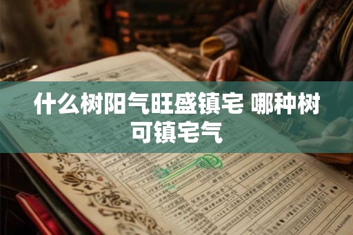 什么树阳气旺盛镇宅 哪种树可镇宅气