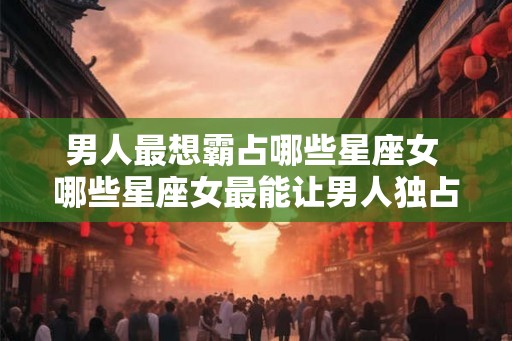男人最想霸占哪些星座女 哪些星座女最能让男人独占